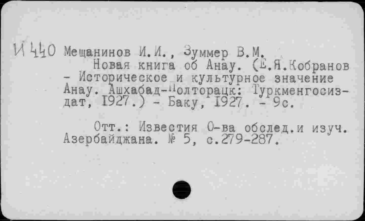 ﻿И ккО Мещанинов И.И., Зуммер В.М.
Новая книга об Анау. (^.Я.Кобранов - Историческое и культурное значение Анау. Ашхабад-^олторацк: Туркменгосиз-дат, 1927.) - Баку, 1927. -9с.
Отт.: Известия О-ва оболе,д.и изуч. Азербайджана. № 5, с.279-287.